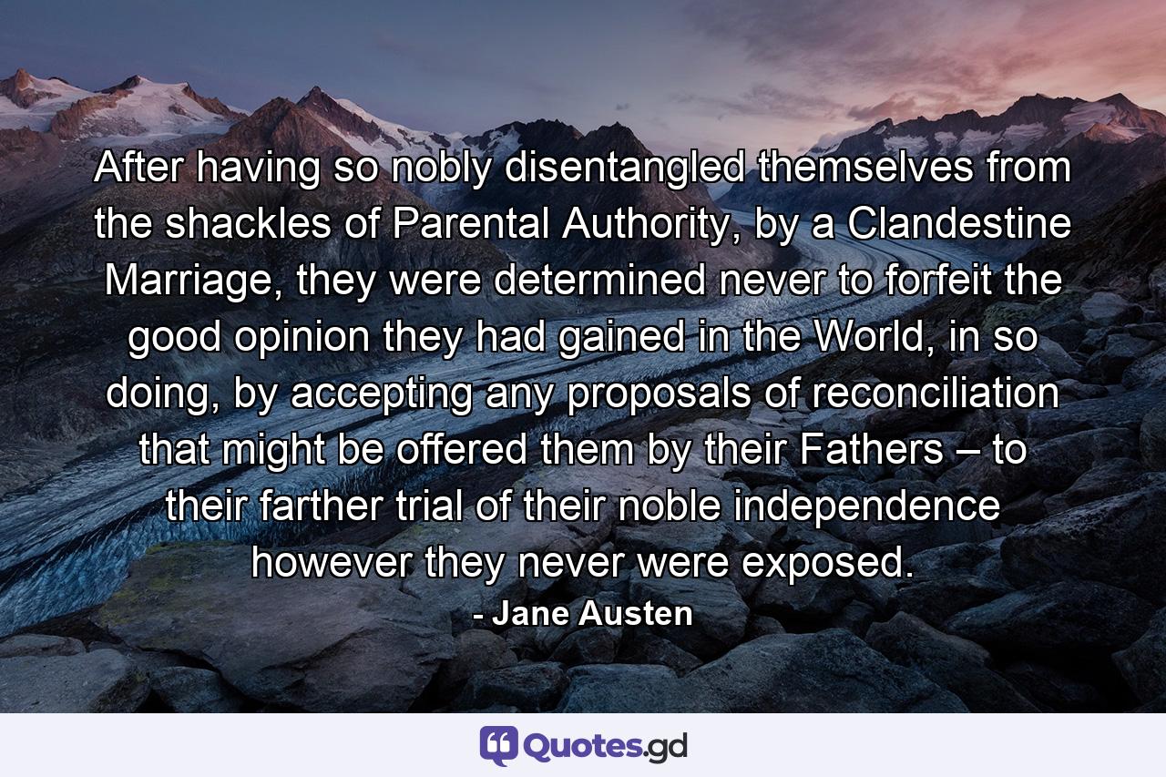 After having so nobly disentangled themselves from the shackles of Parental Authority, by a Clandestine Marriage, they were determined never to forfeit the good opinion they had gained in the World, in so doing, by accepting any proposals of reconciliation that might be offered them by their Fathers – to their farther trial of their noble independence however they never were exposed. - Quote by Jane Austen