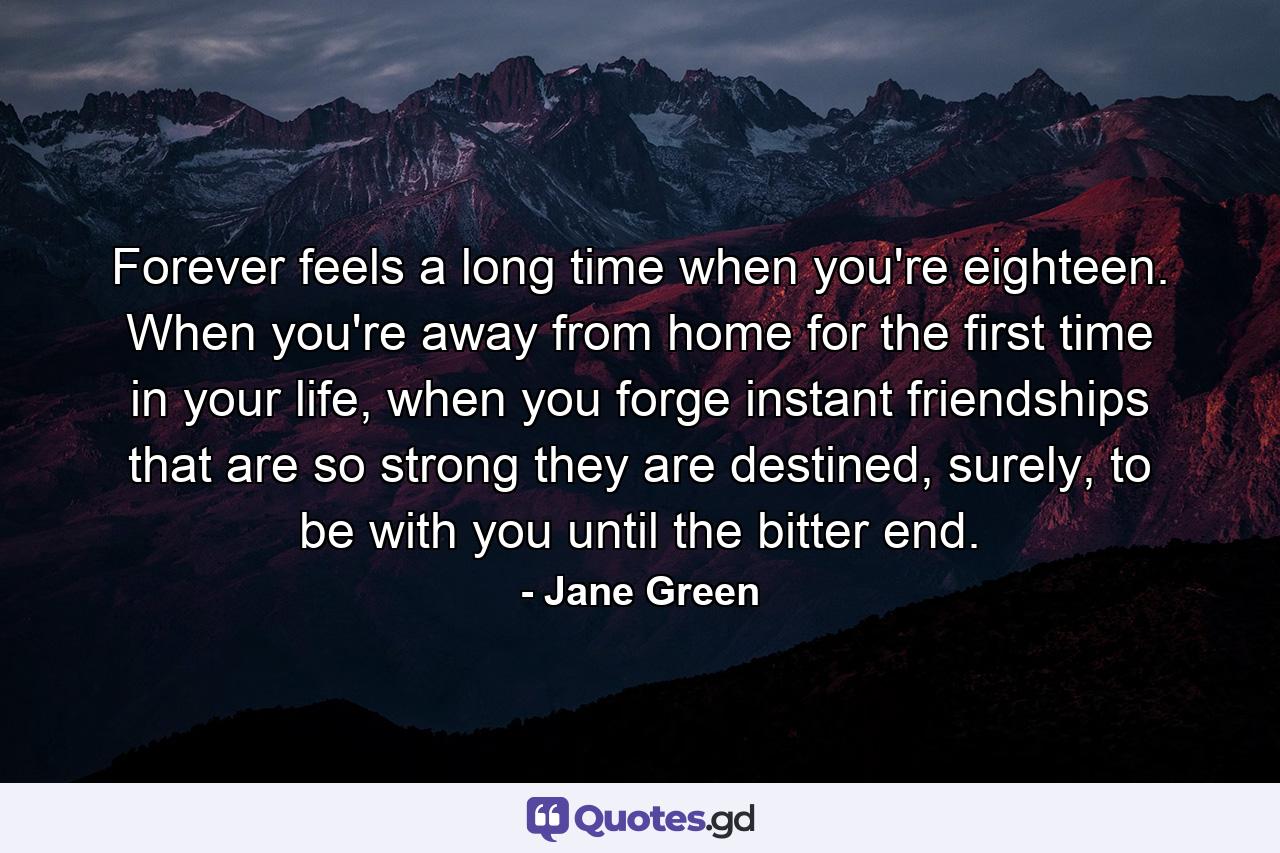 Forever feels a long time when you're eighteen. When you're away from home for the first time in your life, when you forge instant friendships that are so strong they are destined, surely, to be with you until the bitter end. - Quote by Jane Green