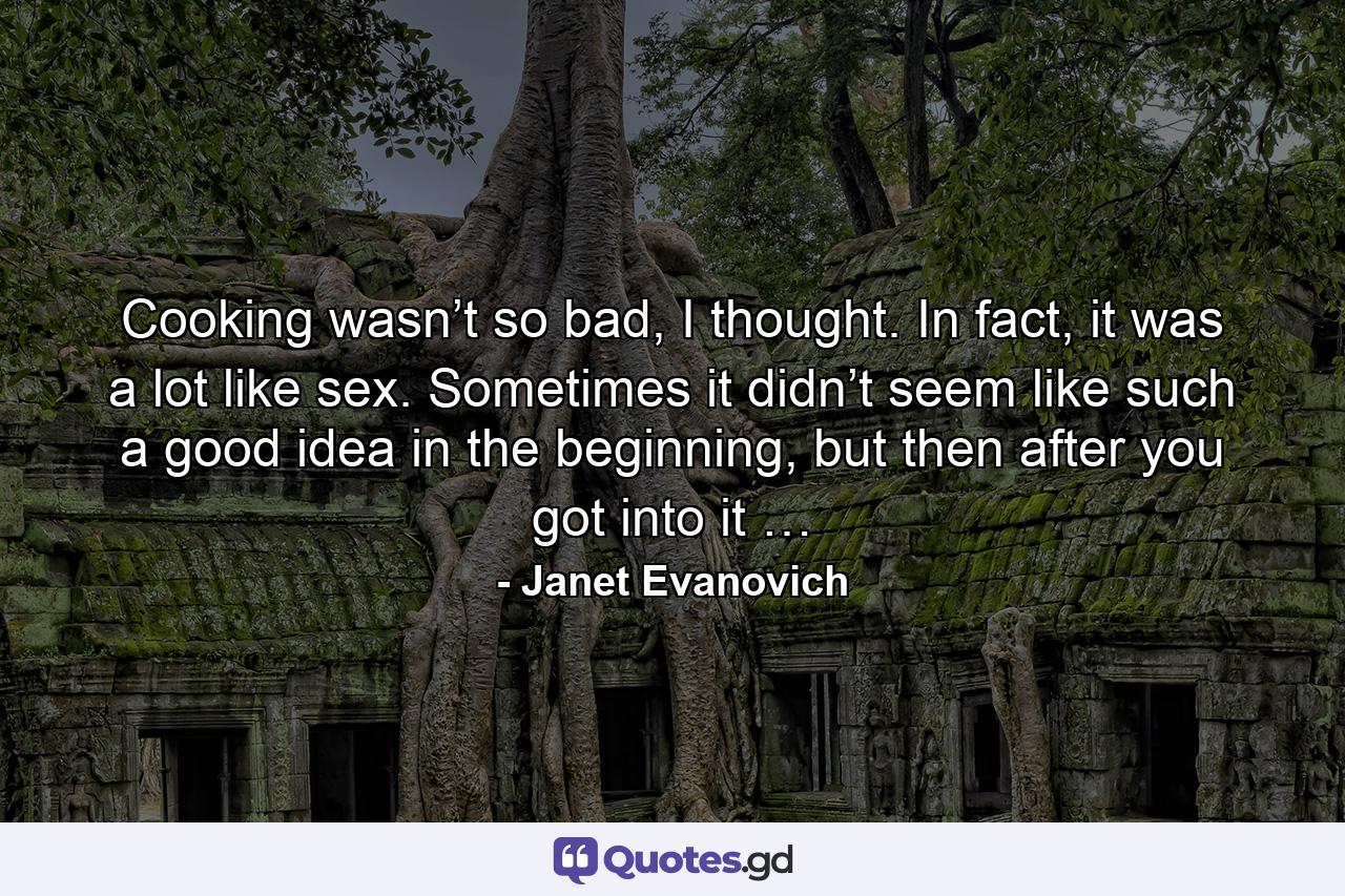 Cooking wasn’t so bad, I thought. In fact, it was a lot like sex. Sometimes it didn’t seem like such a good idea in the beginning, but then after you got into it … - Quote by Janet Evanovich