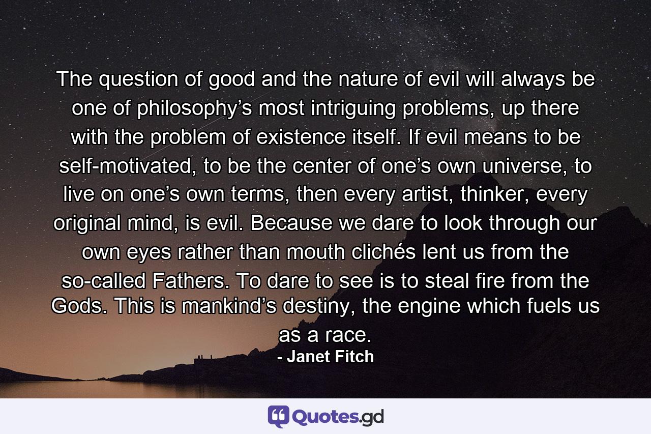 The question of good and the nature of evil will always be one of philosophy’s most intriguing problems, up there with the problem of existence itself. If evil means to be self-motivated, to be the center of one’s own universe, to live on one’s own terms, then every artist, thinker, every original mind, is evil. Because we dare to look through our own eyes rather than mouth clichés lent us from the so-called Fathers. To dare to see is to steal fire from the Gods. This is mankind’s destiny, the engine which fuels us as a race. - Quote by Janet Fitch