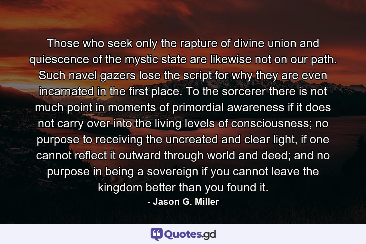 Those who seek only the rapture of divine union and quiescence of the mystic state are likewise not on our path. Such navel gazers lose the script for why they are even incarnated in the first place. To the sorcerer there is not much point in moments of primordial awareness if it does not carry over into the living levels of consciousness; no purpose to receiving the uncreated and clear light, if one cannot reflect it outward through world and deed; and no purpose in being a sovereign if you cannot leave the kingdom better than you found it. - Quote by Jason G. Miller