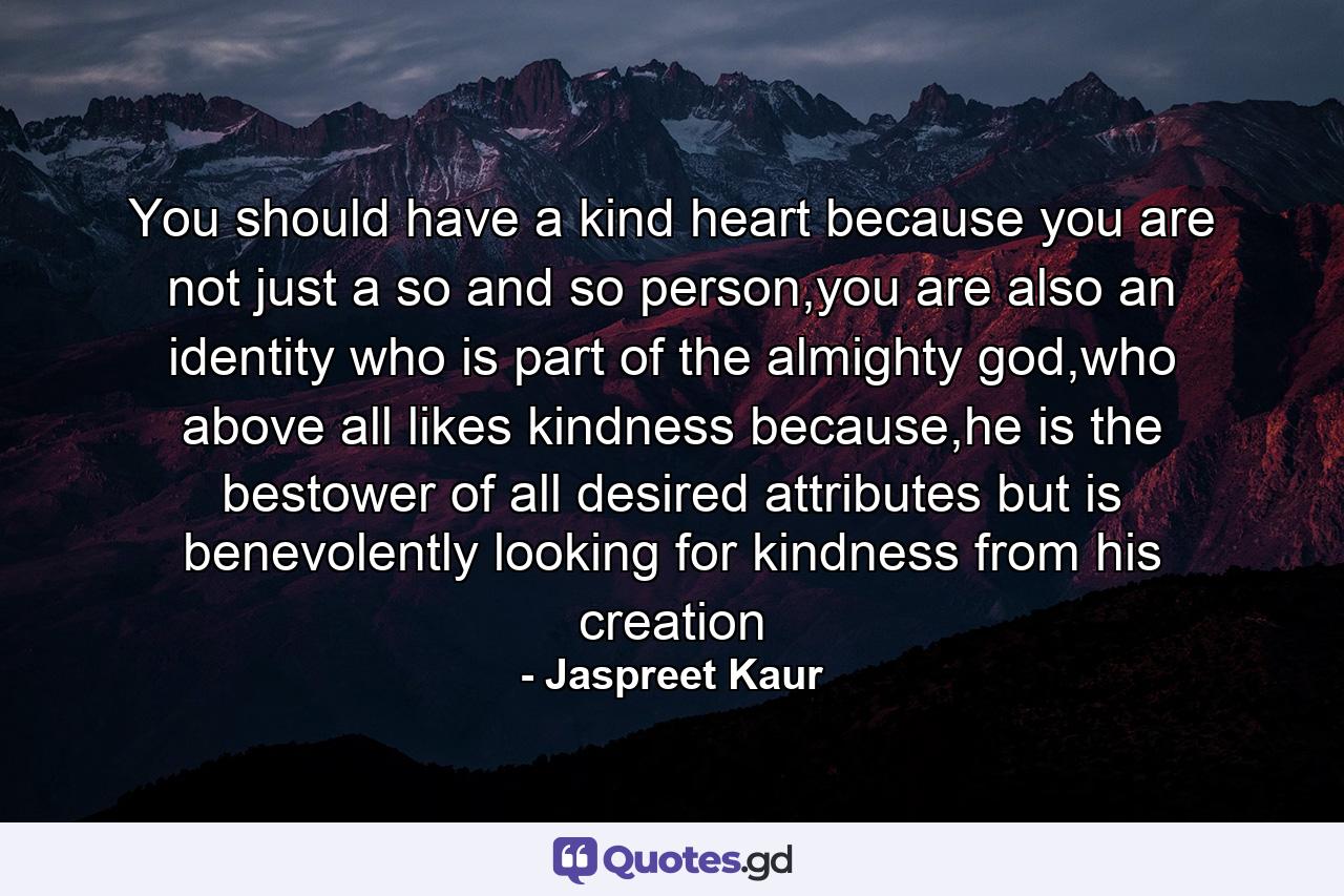 You should have a kind heart because you are not just a so and so person,you are also an identity who is part of the almighty god,who above all likes kindness because,he is the bestower of all desired attributes but is benevolently looking for kindness from his creation - Quote by Jaspreet Kaur