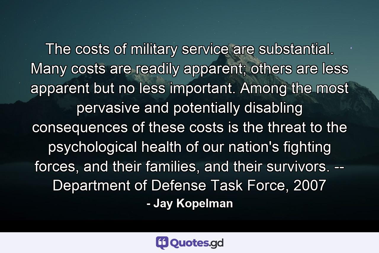 The costs of military service are substantial. Many costs are readily apparent; others are less apparent but no less important. Among the most pervasive and potentially disabling consequences of these costs is the threat to the psychological health of our nation's fighting forces, and their families, and their survivors. -- Department of Defense Task Force, 2007 - Quote by Jay Kopelman