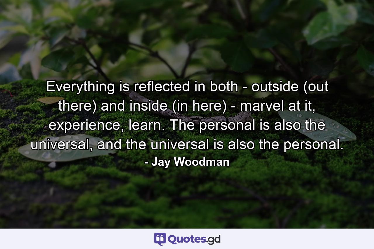 Everything is reflected in both - outside (out there) and inside (in here) - marvel at it, experience, learn. The personal is also the universal, and the universal is also the personal. - Quote by Jay Woodman