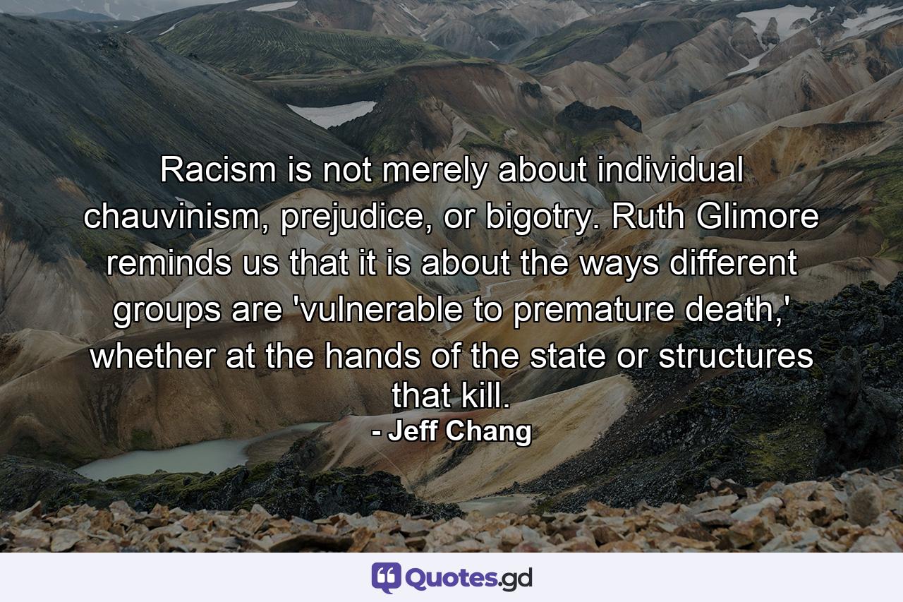 Racism is not merely about individual chauvinism, prejudice, or bigotry. Ruth Glimore reminds us that it is about the ways different groups are 'vulnerable to premature death,' whether at the hands of the state or structures that kill. - Quote by Jeff Chang