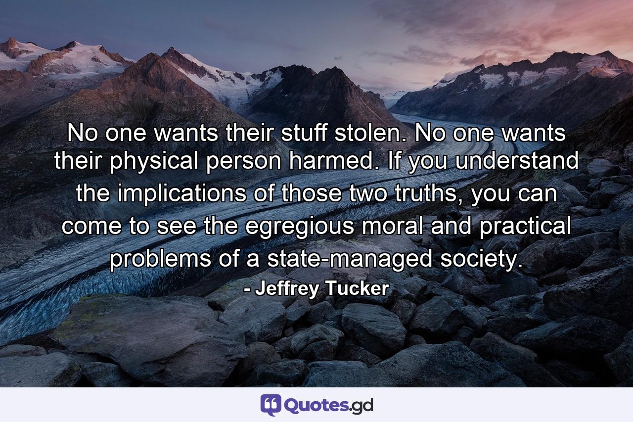 No one wants their stuff stolen. No one wants their physical person harmed. If you understand the implications of those two truths, you can come to see the egregious moral and practical problems of a state-managed society. - Quote by Jeffrey Tucker