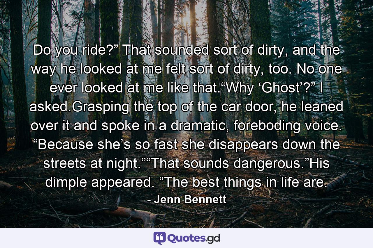 Do you ride?” That sounded sort of dirty, and the way he looked at me felt sort of dirty, too. No one ever looked at me like that.“Why ‘Ghost’?” I asked.Grasping the top of the car door, he leaned over it and spoke in a dramatic, foreboding voice. “Because she’s so fast she disappears down the streets at night.”“That sounds dangerous.”His dimple appeared. “The best things in life are. - Quote by Jenn Bennett