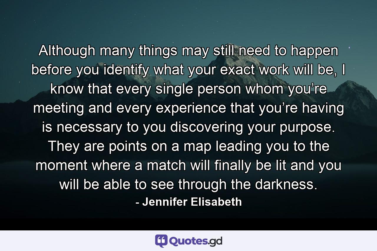 Although many things may still need to happen before you identify what your exact work will be, I know that every single person whom you’re meeting and every experience that you’re having is necessary to you discovering your purpose. They are points on a map leading you to the moment where a match will finally be lit and you will be able to see through the darkness. - Quote by Jennifer Elisabeth