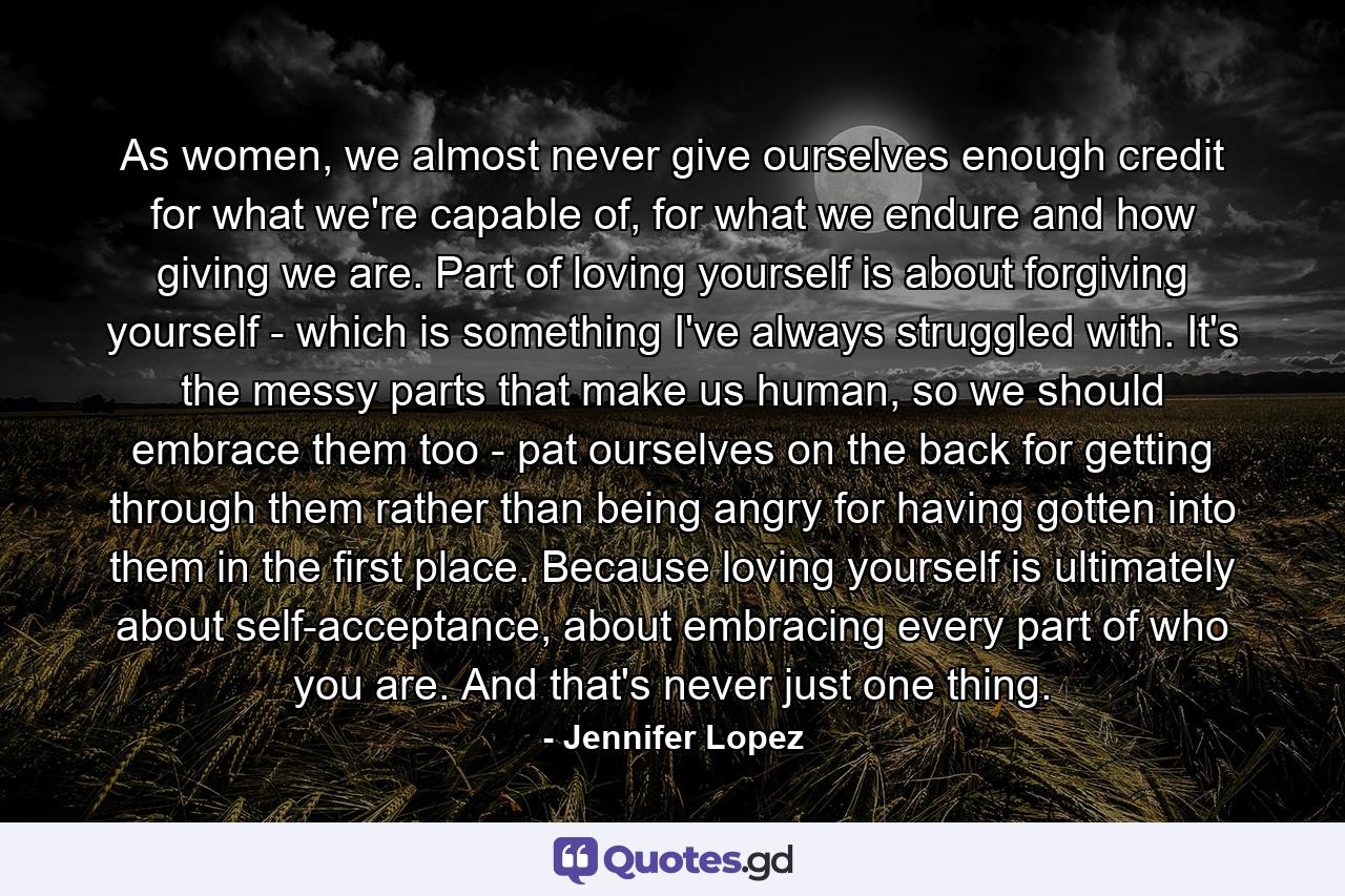 As women, we almost never give ourselves enough credit for what we're capable of, for what we endure and how giving we are. Part of loving yourself is about forgiving yourself - which is something I've always struggled with. It's the messy parts that make us human, so we should embrace them too - pat ourselves on the back for getting through them rather than being angry for having gotten into them in the first place. Because loving yourself is ultimately about self-acceptance, about embracing every part of who you are. And that's never just one thing. - Quote by Jennifer Lopez