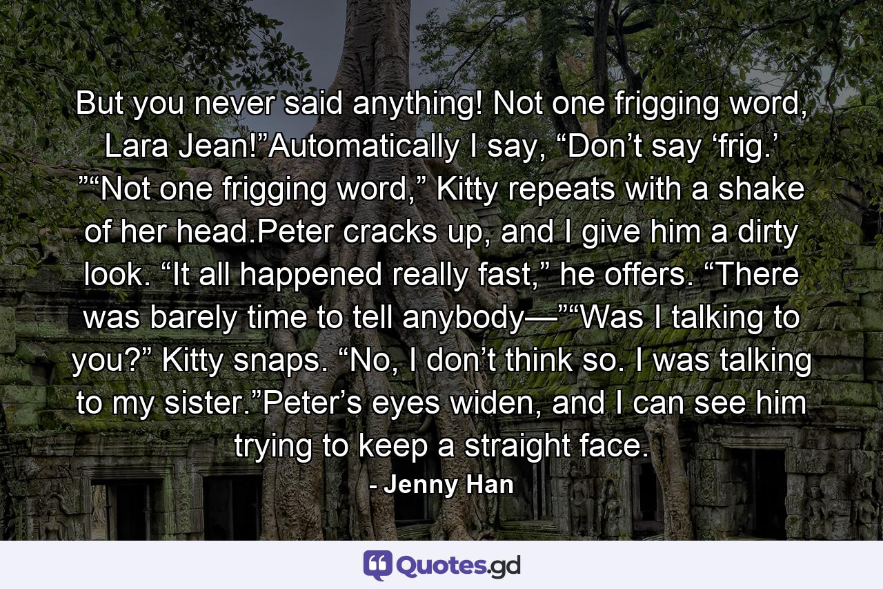 But you never said anything! Not one frigging word, Lara Jean!”Automatically I say, “Don’t say ‘frig.’ ”“Not one frigging word,” Kitty repeats with a shake of her head.Peter cracks up, and I give him a dirty look. “It all happened really fast,” he offers. “There was barely time to tell anybody—”“Was I talking to you?” Kitty snaps. “No, I don’t think so. I was talking to my sister.”Peter’s eyes widen, and I can see him trying to keep a straight face. - Quote by Jenny Han