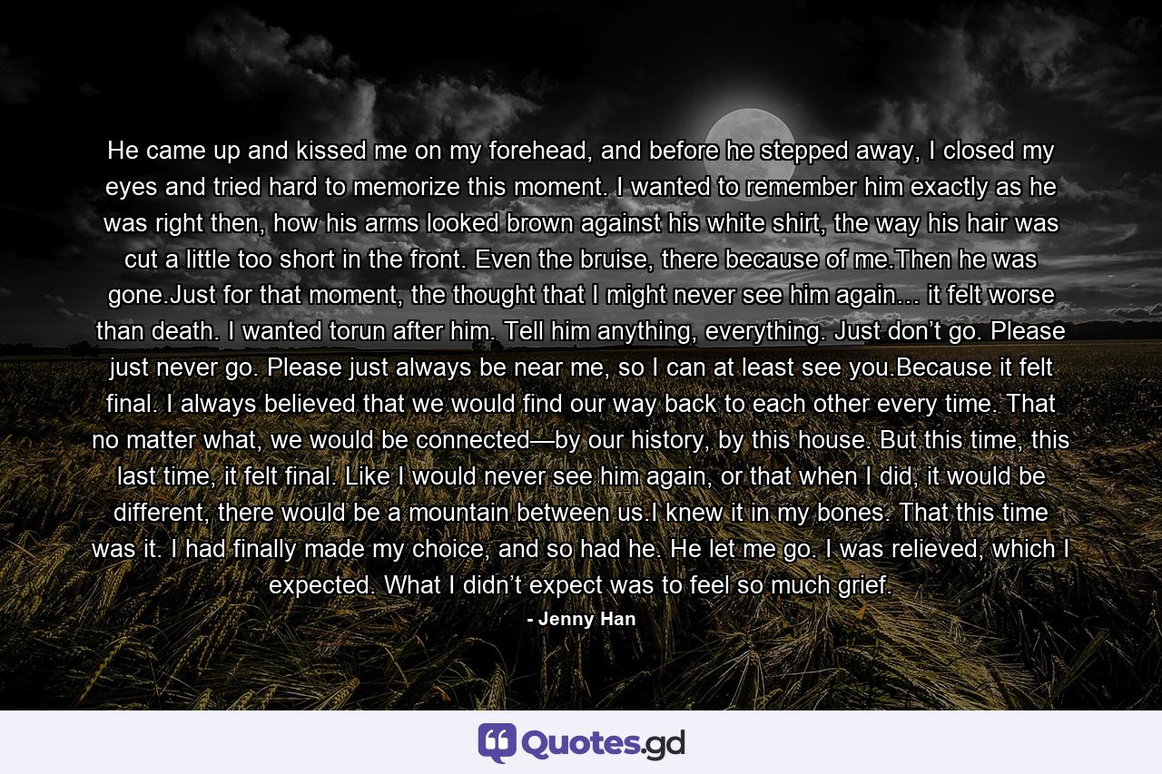 He came up and kissed me on my forehead, and before he stepped away, I closed my eyes and tried hard to memorize this moment. I wanted to remember him exactly as he was right then, how his arms looked brown against his white shirt, the way his hair was cut a little too short in the front. Even the bruise, there because of me.Then he was gone.Just for that moment, the thought that I might never see him again… it felt worse than death. I wanted torun after him. Tell him anything, everything. Just don’t go. Please just never go. Please just always be near me, so I can at least see you.Because it felt final. I always believed that we would find our way back to each other every time. That no matter what, we would be connected—by our history, by this house. But this time, this last time, it felt final. Like I would never see him again, or that when I did, it would be different, there would be a mountain between us.I knew it in my bones. That this time was it. I had finally made my choice, and so had he. He let me go. I was relieved, which I expected. What I didn’t expect was to feel so much grief. - Quote by Jenny Han