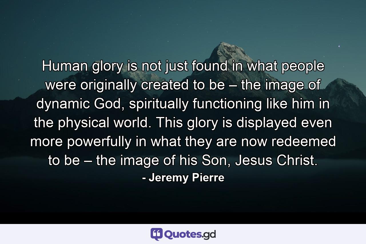 Human glory is not just found in what people were originally created to be – the image of dynamic God, spiritually functioning like him in the physical world. This glory is displayed even more powerfully in what they are now redeemed to be – the image of his Son, Jesus Christ. - Quote by Jeremy Pierre