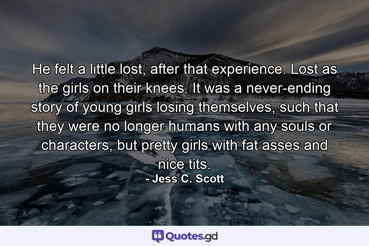 He felt a little lost, after that experience. Lost as the girls on their knees. It was a never-ending story of young girls losing themselves, such that they were no longer humans with any souls or characters, but pretty girls with fat asses and nice tits. - Quote by Jess C. Scott