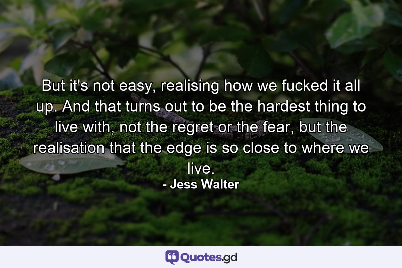 But it's not easy, realising how we fucked it all up. And that turns out to be the hardest thing to live with, not the regret or the fear, but the realisation that the edge is so close to where we live. - Quote by Jess Walter