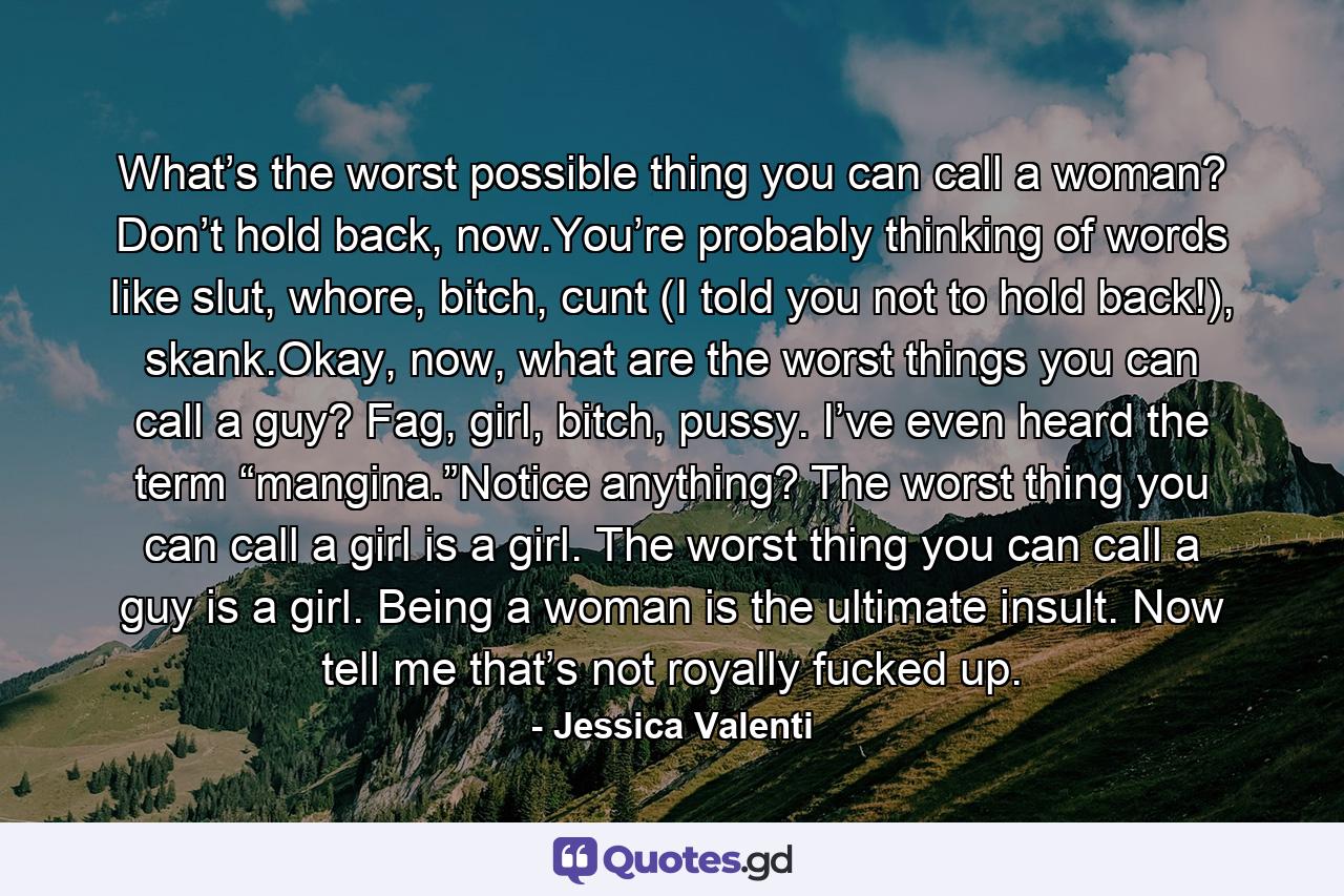 What’s the worst possible thing you can call a woman? Don’t hold back, now.You’re probably thinking of words like slut, whore, bitch, cunt (I told you not to hold back!), skank.Okay, now, what are the worst things you can call a guy? Fag, girl, bitch, pussy. I’ve even heard the term “mangina.”Notice anything? The worst thing you can call a girl is a girl. The worst thing you can call a guy is a girl. Being a woman is the ultimate insult. Now tell me that’s not royally fucked up. - Quote by Jessica Valenti