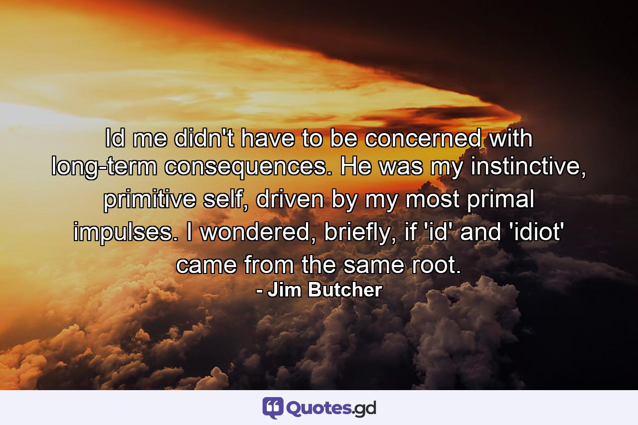 Id me didn't have to be concerned with long-term consequences. He was my instinctive, primitive self, driven by my most primal impulses. I wondered, briefly, if 'id' and 'idiot' came from the same root. - Quote by Jim Butcher