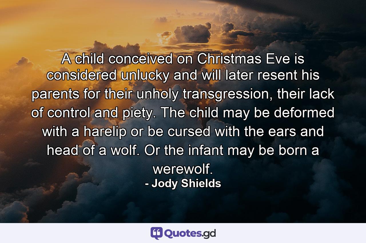 A child conceived on Christmas Eve is considered unlucky and will later resent his parents for their unholy transgression, their lack of control and piety. The child may be deformed with a harelip or be cursed with the ears and head of a wolf. Or the infant may be born a werewolf. - Quote by Jody Shields