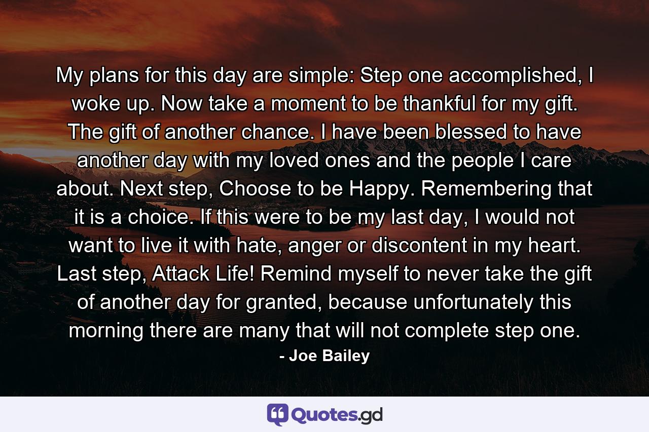 My plans for this day are simple: Step one accomplished, I woke up. Now take a moment to be thankful for my gift. The gift of another chance. I have been blessed to have another day with my loved ones and the people I care about. Next step, Choose to be Happy. Remembering that it is a choice. If this were to be my last day, I would not want to live it with hate, anger or discontent in my heart. Last step, Attack Life! Remind myself to never take the gift of another day for granted, because unfortunately this morning there are many that will not complete step one. - Quote by Joe Bailey