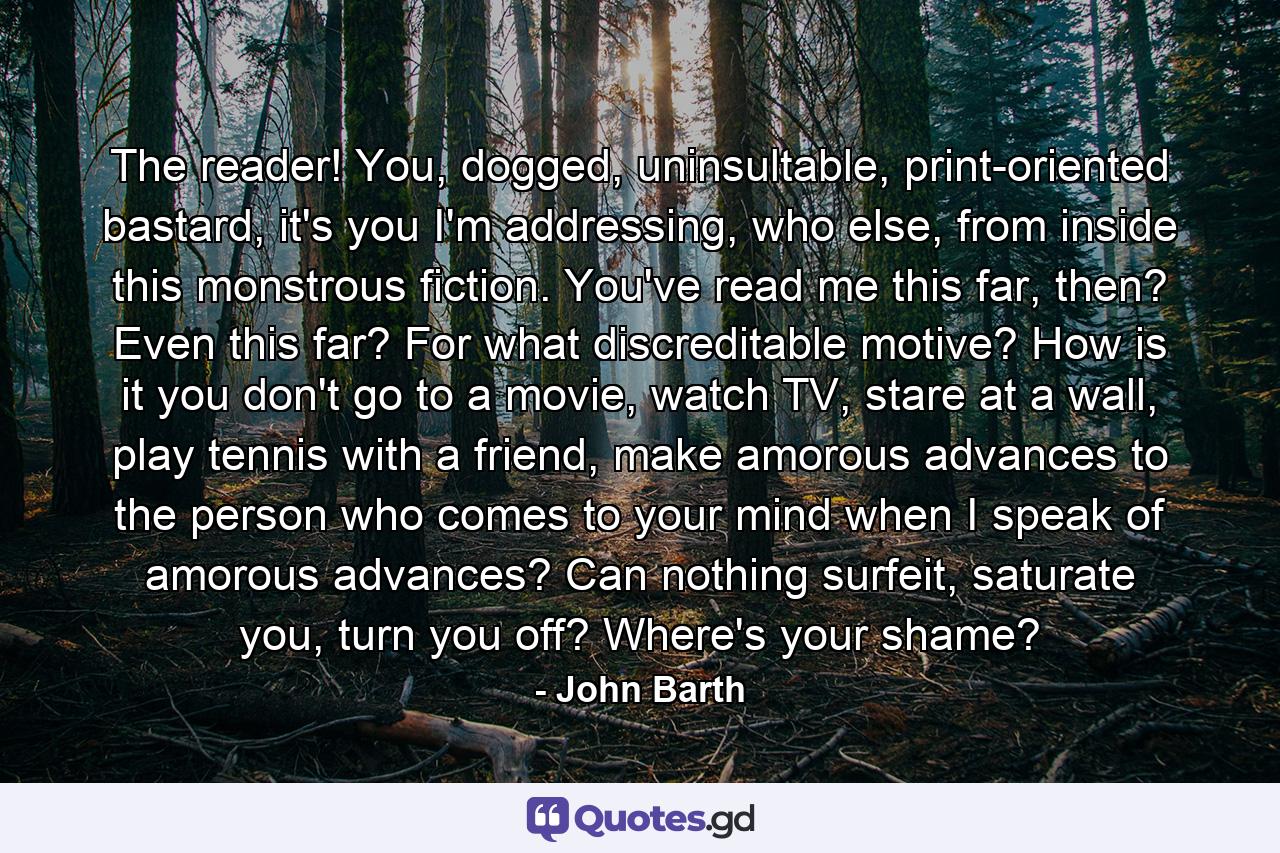 The reader! You, dogged, uninsultable, print-oriented bastard, it's you I'm addressing, who else, from inside this monstrous fiction. You've read me this far, then? Even this far? For what discreditable motive? How is it you don't go to a movie, watch TV, stare at a wall, play tennis with a friend, make amorous advances to the person who comes to your mind when I speak of amorous advances? Can nothing surfeit, saturate you, turn you off? Where's your shame? - Quote by John Barth