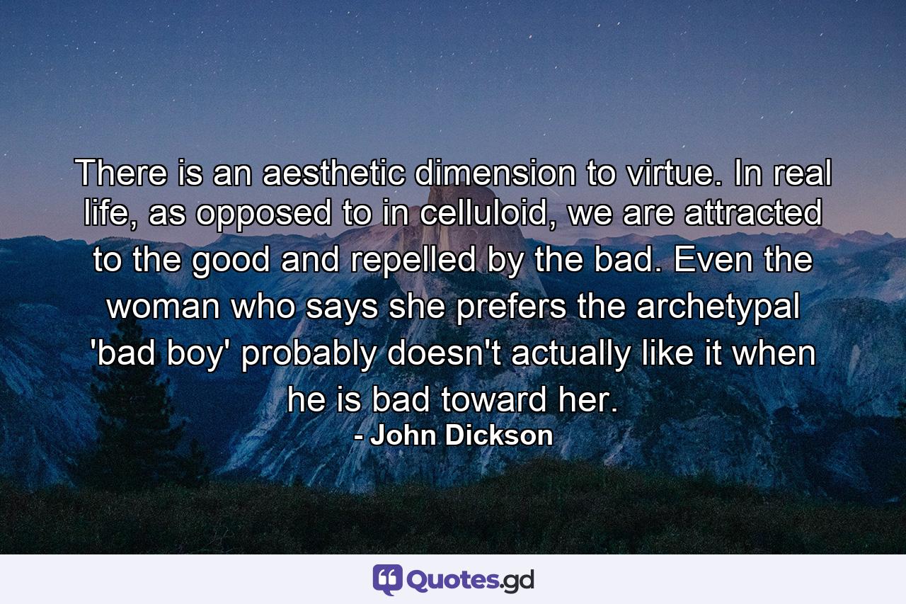 There is an aesthetic dimension to virtue. In real life, as opposed to in celluloid, we are attracted to the good and repelled by the bad. Even the woman who says she prefers the archetypal 'bad boy' probably doesn't actually like it when he is bad toward her. - Quote by John Dickson