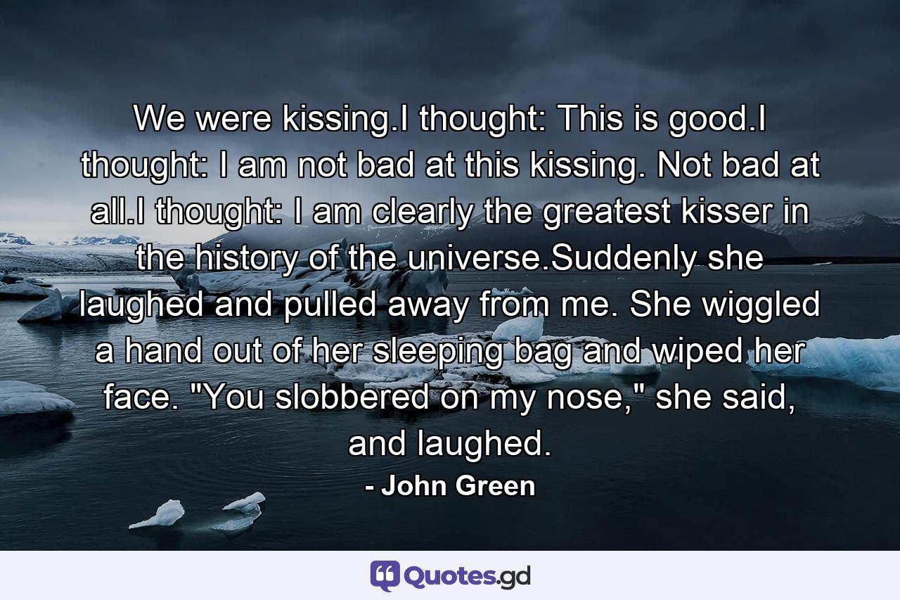 We were kissing.I thought: This is good.I thought: I am not bad at this kissing. Not bad at all.I thought: I am clearly the greatest kisser in the history of the universe.Suddenly she laughed and pulled away from me. She wiggled a hand out of her sleeping bag and wiped her face. 