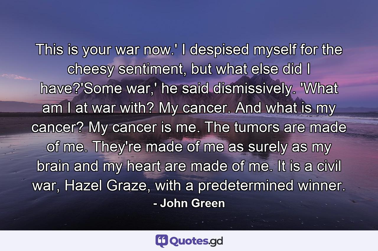 This is your war now.' I despised myself for the cheesy sentiment, but what else did I have?'Some war,' he said dismissively. 'What am I at war with? My cancer. And what is my cancer? My cancer is me. The tumors are made of me. They're made of me as surely as my brain and my heart are made of me. It is a civil war, Hazel Graze, with a predetermined winner. - Quote by John Green