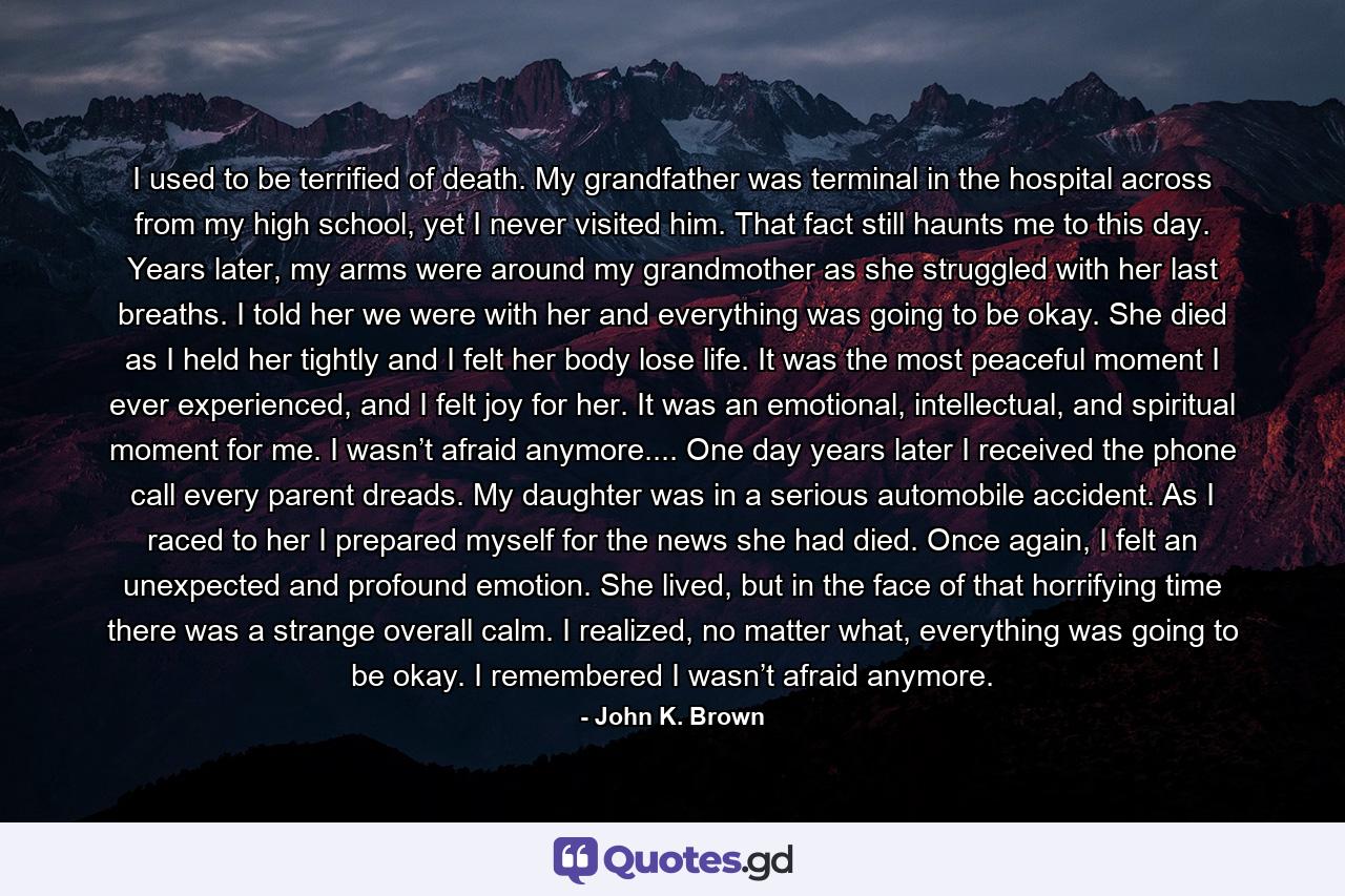 I used to be terrified of death. My grandfather was terminal in the hospital across from my high school, yet I never visited him. That fact still haunts me to this day. Years later, my arms were around my grandmother as she struggled with her last breaths. I told her we were with her and everything was going to be okay. She died as I held her tightly and I felt her body lose life. It was the most peaceful moment I ever experienced, and I felt joy for her. It was an emotional, intellectual, and spiritual moment for me. I wasn’t afraid anymore.... One day years later I received the phone call every parent dreads. My daughter was in a serious automobile accident. As I raced to her I prepared myself for the news she had died. Once again, I felt an unexpected and profound emotion. She lived, but in the face of that horrifying time there was a strange overall calm. I realized, no matter what, everything was going to be okay. I remembered I wasn’t afraid anymore. - Quote by John K. Brown