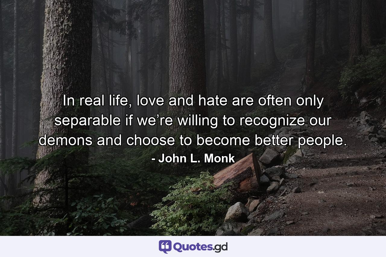 In real life, love and hate are often only separable if we’re willing to recognize our demons and choose to become better people. - Quote by John L. Monk