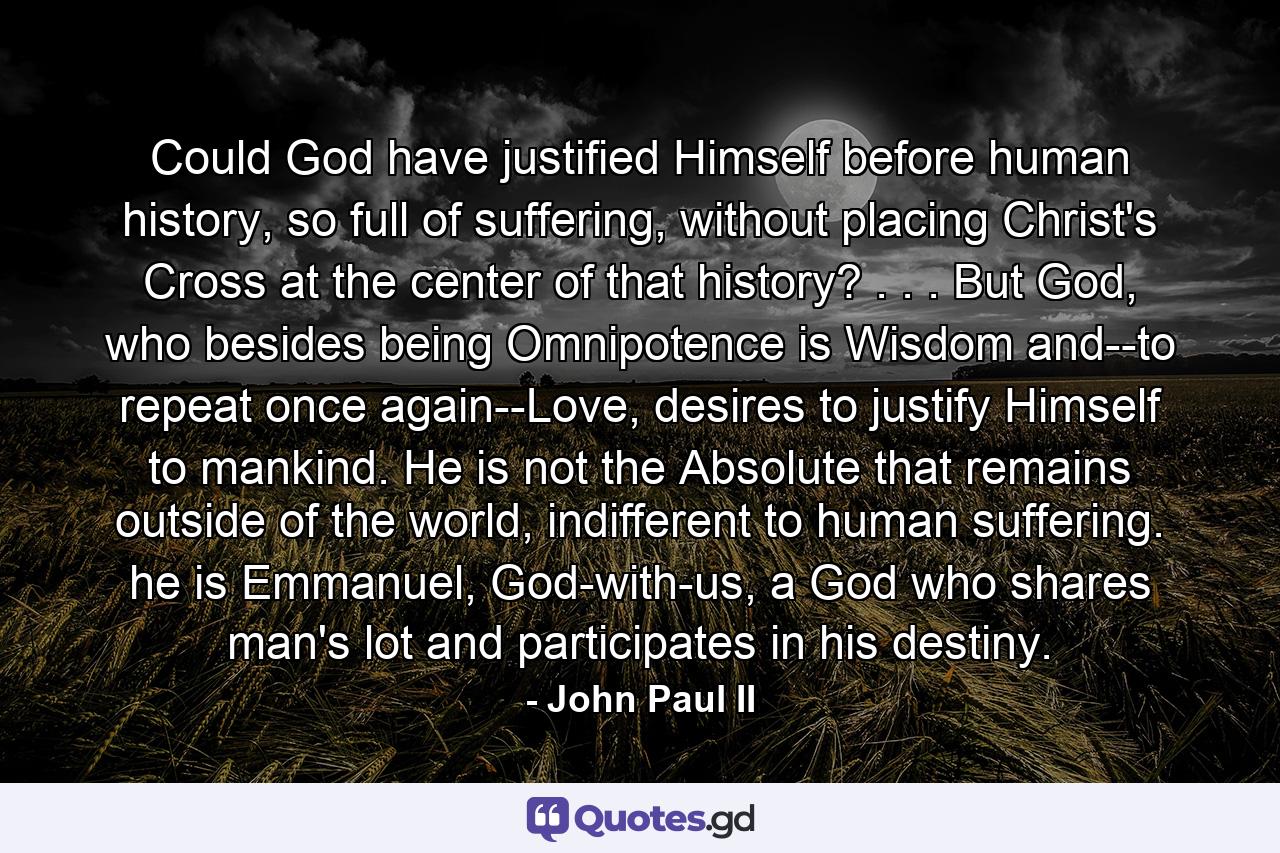 Could God have justified Himself before human history, so full of suffering, without placing Christ's Cross at the center of that history? . . . But God, who besides being Omnipotence is Wisdom and--to repeat once again--Love, desires to justify Himself to mankind. He is not the Absolute that remains outside of the world, indifferent to human suffering. he is Emmanuel, God-with-us, a God who shares man's lot and participates in his destiny. - Quote by John Paul II