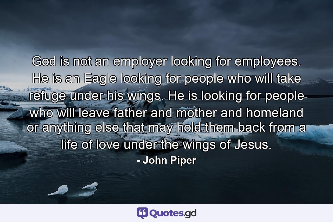 God is not an employer looking for employees. He is an Eagle looking for people who will take refuge under his wings. He is looking for people who will leave father and mother and homeland or anything else that may hold them back from a life of love under the wings of Jesus. - Quote by John Piper