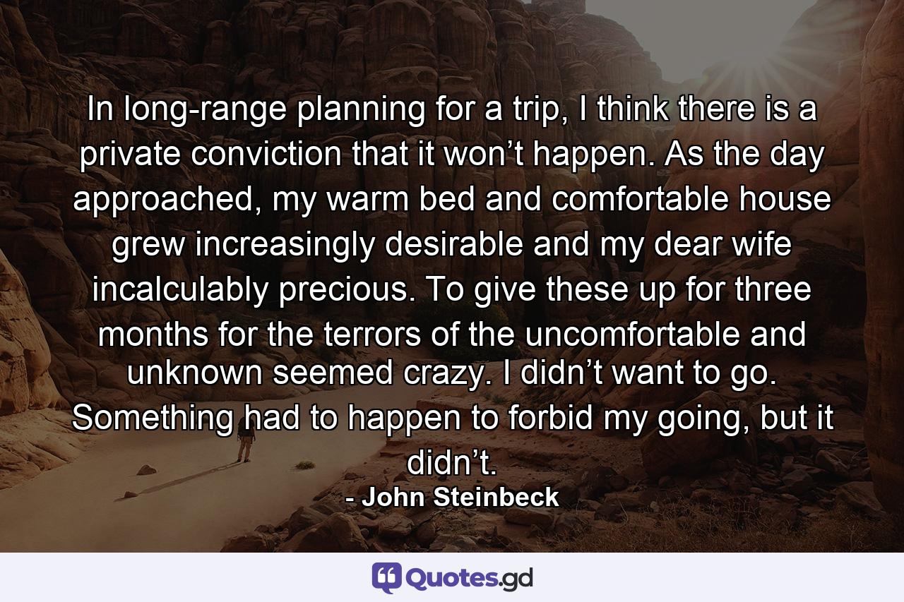 In long-range planning for a trip, I think there is a private conviction that it won’t happen. As the day approached, my warm bed and comfortable house grew increasingly desirable and my dear wife incalculably precious. To give these up for three months for the terrors of the uncomfortable and unknown seemed crazy. I didn’t want to go. Something had to happen to forbid my going, but it didn’t. - Quote by John Steinbeck