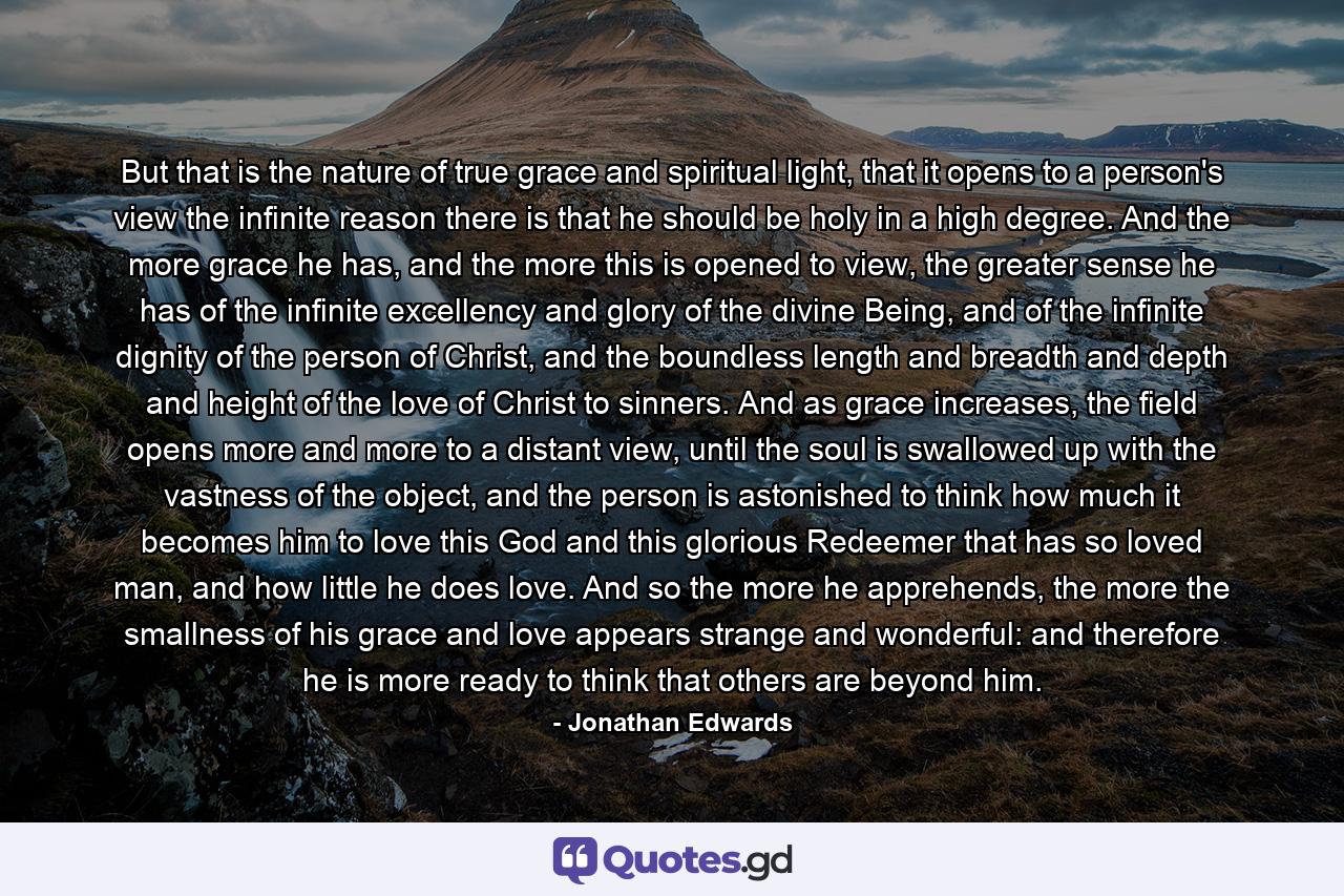 But that is the nature of true grace and spiritual light, that it opens to a person's view the infinite reason there is that he should be holy in a high degree. And the more grace he has, and the more this is opened to view, the greater sense he has of the infinite excellency and glory of the divine Being, and of the infinite dignity of the person of Christ, and the boundless length and breadth and depth and height of the love of Christ to sinners. And as grace increases, the field opens more and more to a distant view, until the soul is swallowed up with the vastness of the object, and the person is astonished to think how much it becomes him to love this God and this glorious Redeemer that has so loved man, and how little he does love. And so the more he apprehends, the more the smallness of his grace and love appears strange and wonderful: and therefore he is more ready to think that others are beyond him. - Quote by Jonathan Edwards