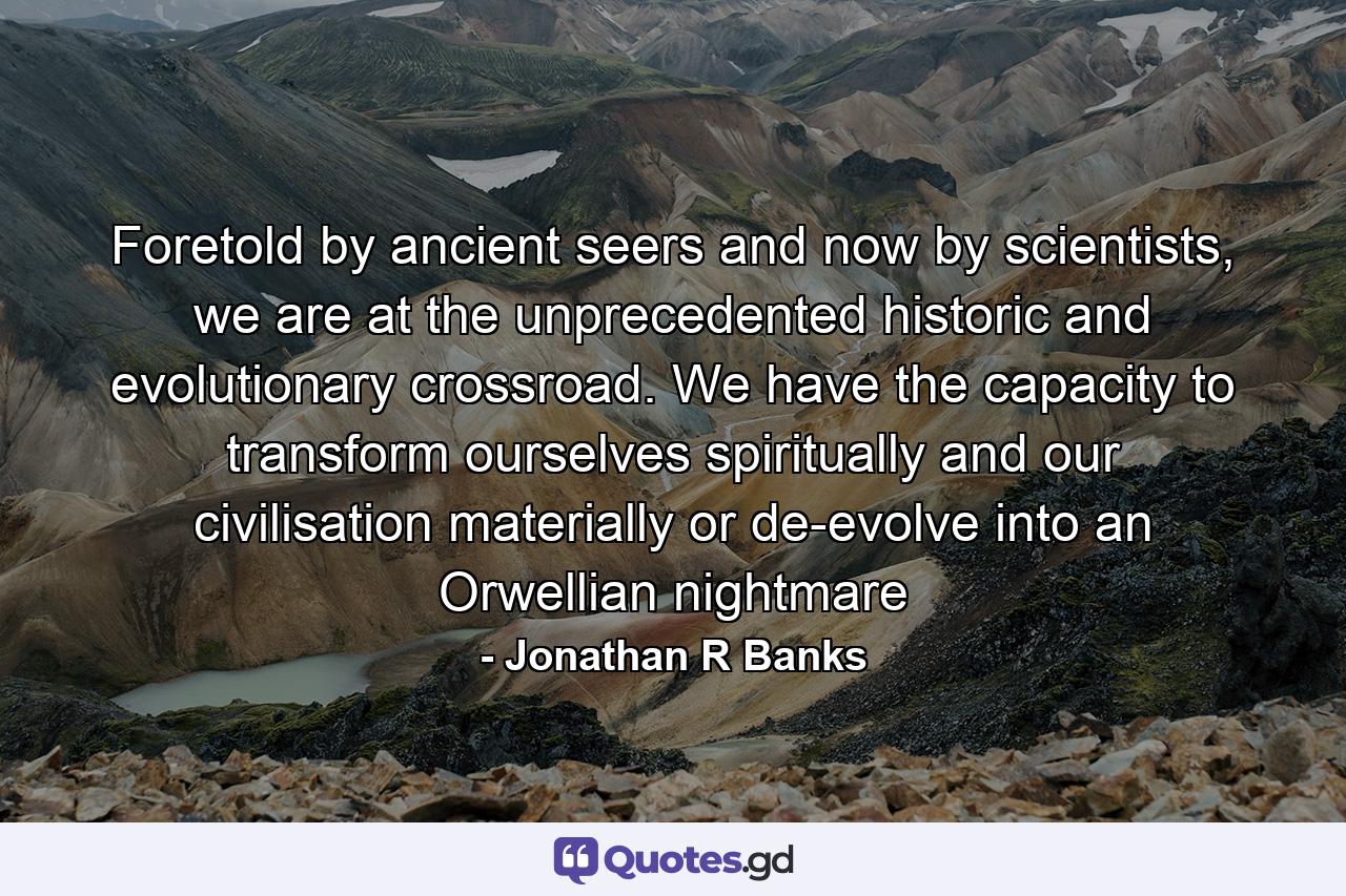 Foretold by ancient seers and now by scientists, we are at the unprecedented historic and evolutionary crossroad. We have the capacity to transform ourselves spiritually and our civilisation materially or de-evolve into an Orwellian nightmare - Quote by Jonathan R Banks