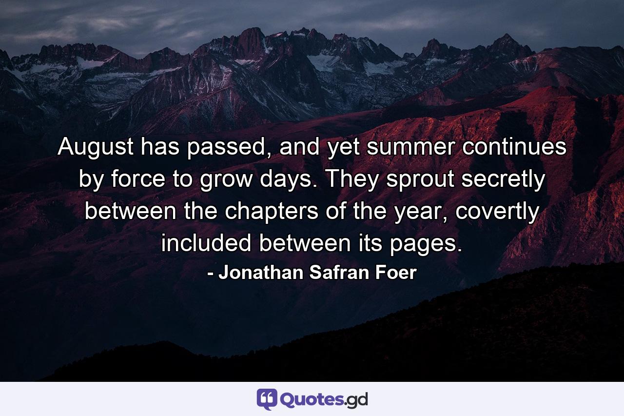 August has passed, and yet summer continues by force to grow days. They sprout secretly between the chapters of the year, covertly included between its pages. - Quote by Jonathan Safran Foer