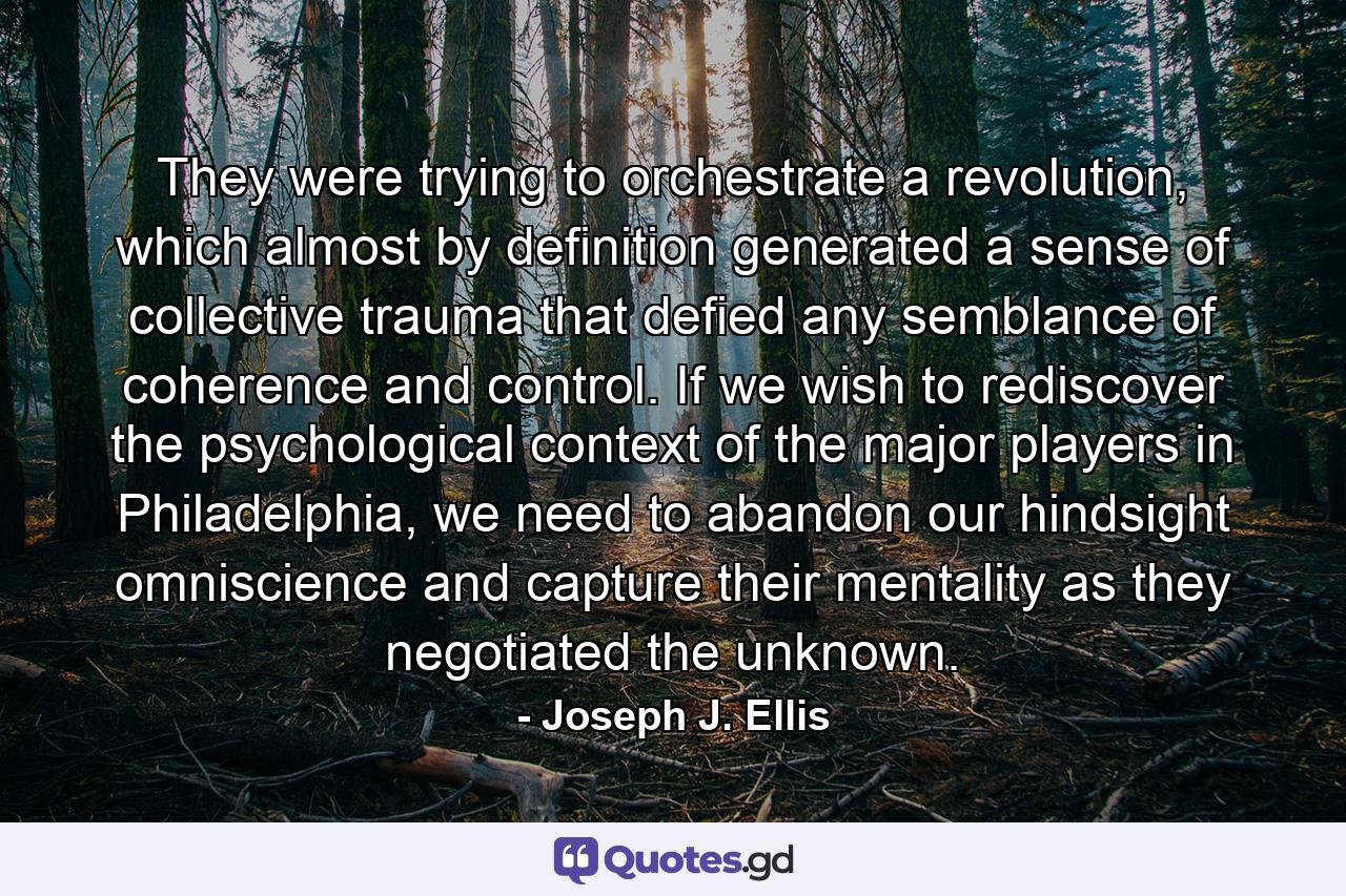 They were trying to orchestrate a revolution, which almost by definition generated a sense of collective trauma that defied any semblance of coherence and control. If we wish to rediscover the psychological context of the major players in Philadelphia, we need to abandon our hindsight omniscience and capture their mentality as they negotiated the unknown. - Quote by Joseph J. Ellis