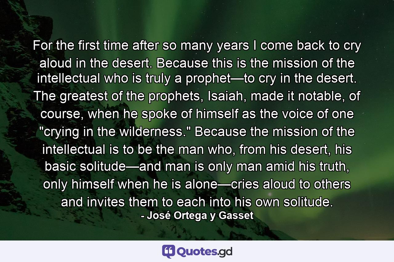 For the first time after so many years I come back to cry aloud in the desert. Because this is the mission of the intellectual who is truly a prophet—to cry in the desert. The greatest of the prophets, Isaiah, made it notable, of course, when he spoke of himself as the voice of one 