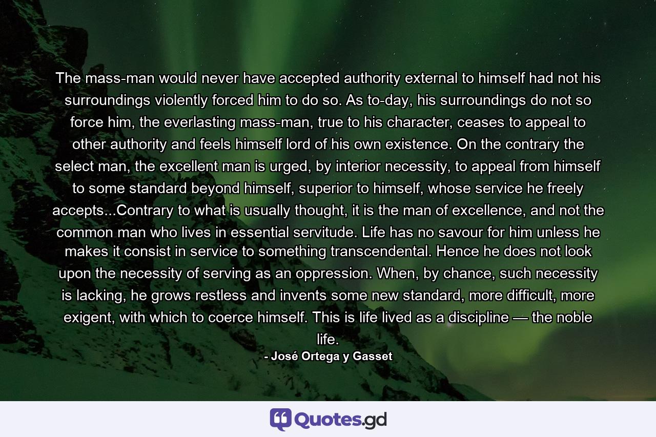 The mass-man would never have accepted authority external to himself had not his surroundings violently forced him to do so. As to-day, his surroundings do not so force him, the everlasting mass-man, true to his character, ceases to appeal to other authority and feels himself lord of his own existence. On the contrary the select man, the excellent man is urged, by interior necessity, to appeal from himself to some standard beyond himself, superior to himself, whose service he freely accepts...Contrary to what is usually thought, it is the man of excellence, and not the common man who lives in essential servitude. Life has no savour for him unless he makes it consist in service to something transcendental. Hence he does not look upon the necessity of serving as an oppression. When, by chance, such necessity is lacking, he grows restless and invents some new standard, more difficult, more exigent, with which to coerce himself. This is life lived as a discipline — the noble life. - Quote by José Ortega y Gasset