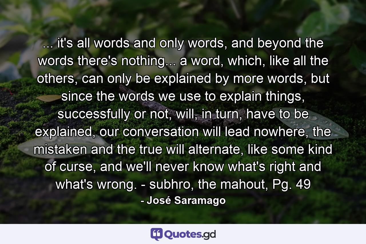 ... it's all words and only words, and beyond the words there's nothing... a word, which, like all the others, can only be explained by more words, but since the words we use to explain things, successfully or not, will, in turn, have to be explained, our conversation will lead nowhere, the mistaken and the true will alternate, like some kind of curse, and we'll never know what's right and what's wrong. - subhro, the mahout, Pg. 49 - Quote by José Saramago