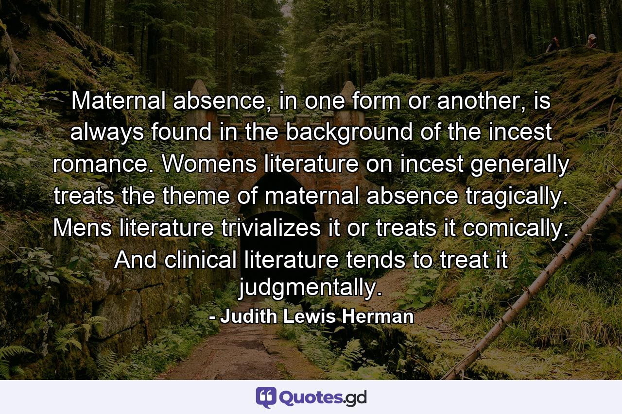 Maternal absence, in one form or another, is always found in the background of the incest romance. Womens literature on incest generally treats the theme of maternal absence tragically. Mens literature trivializes it or treats it comically. And clinical literature tends to treat it judgmentally. - Quote by Judith Lewis Herman