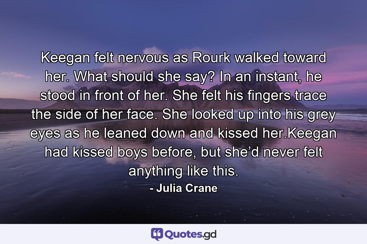 Keegan felt nervous as Rourk walked toward her. What should she say? In an instant, he stood in front of her. She felt his fingers trace the side of her face. She looked up into his grey eyes as he leaned down and kissed her.Keegan had kissed boys before, but she’d never felt anything like this. - Quote by Julia Crane