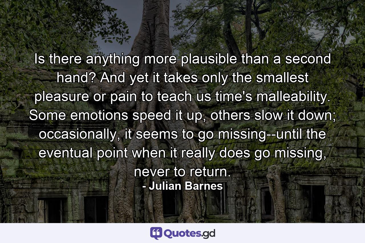 Is there anything more plausible than a second hand? And yet it takes only the smallest pleasure or pain to teach us time's malleability. Some emotions speed it up, others slow it down; occasionally, it seems to go missing--until the eventual point when it really does go missing, never to return. - Quote by Julian Barnes