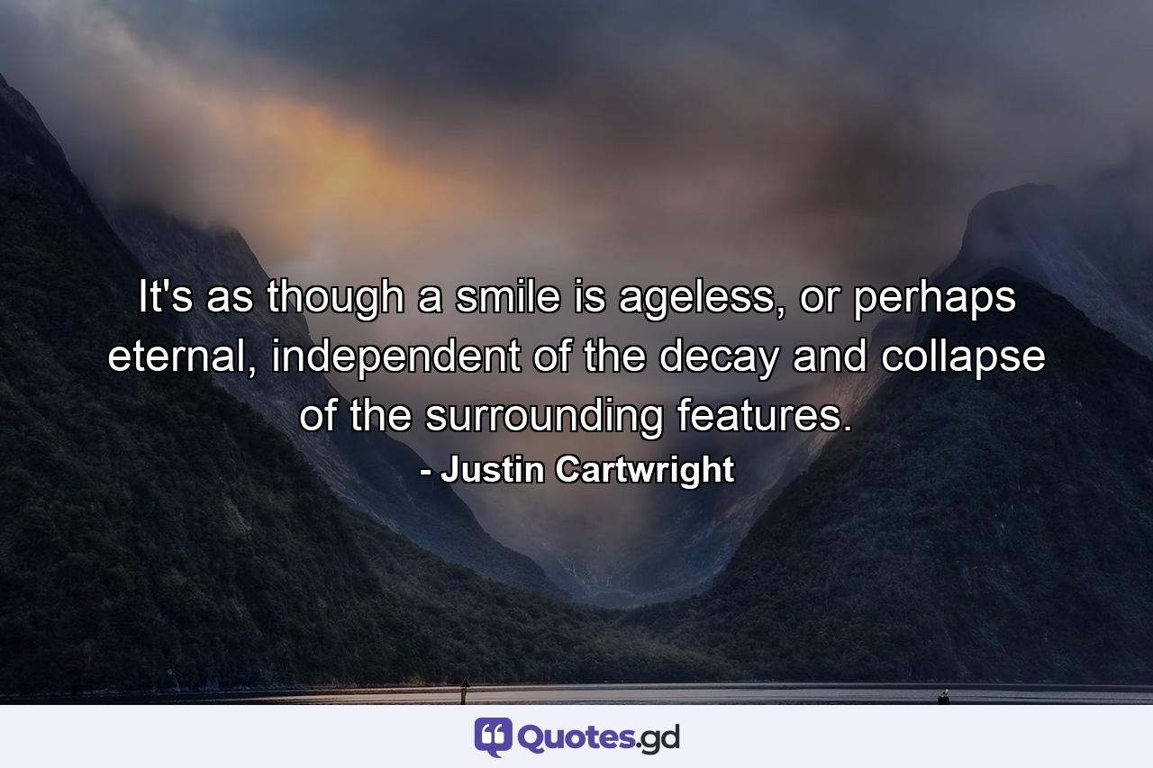 It's as though a smile is ageless, or perhaps eternal, independent of the decay and collapse of the surrounding features. - Quote by Justin Cartwright