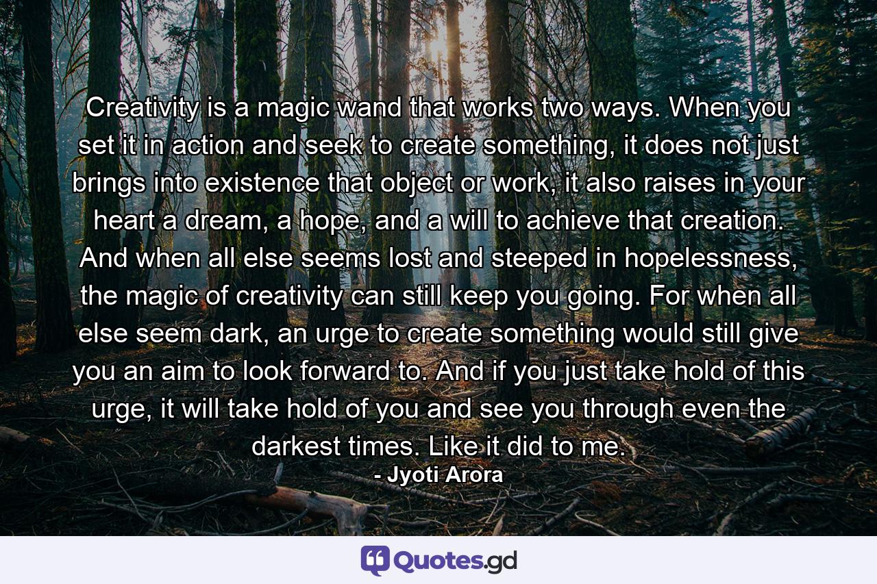 Creativity is a magic wand that works two ways. When you set it in action and seek to create something, it does not just brings into existence that object or work, it also raises in your heart a dream, a hope, and a will to achieve that creation. And when all else seems lost and steeped in hopelessness, the magic of creativity can still keep you going. For when all else seem dark, an urge to create something would still give you an aim to look forward to. And if you just take hold of this urge, it will take hold of you and see you through even the darkest times. Like it did to me. - Quote by Jyoti Arora