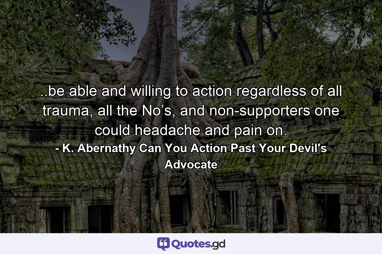 ..be able and willing to action regardless of all trauma, all the No’s, and non-supporters one could headache and pain on. - Quote by K. Abernathy Can You Action Past Your Devil's Advocate