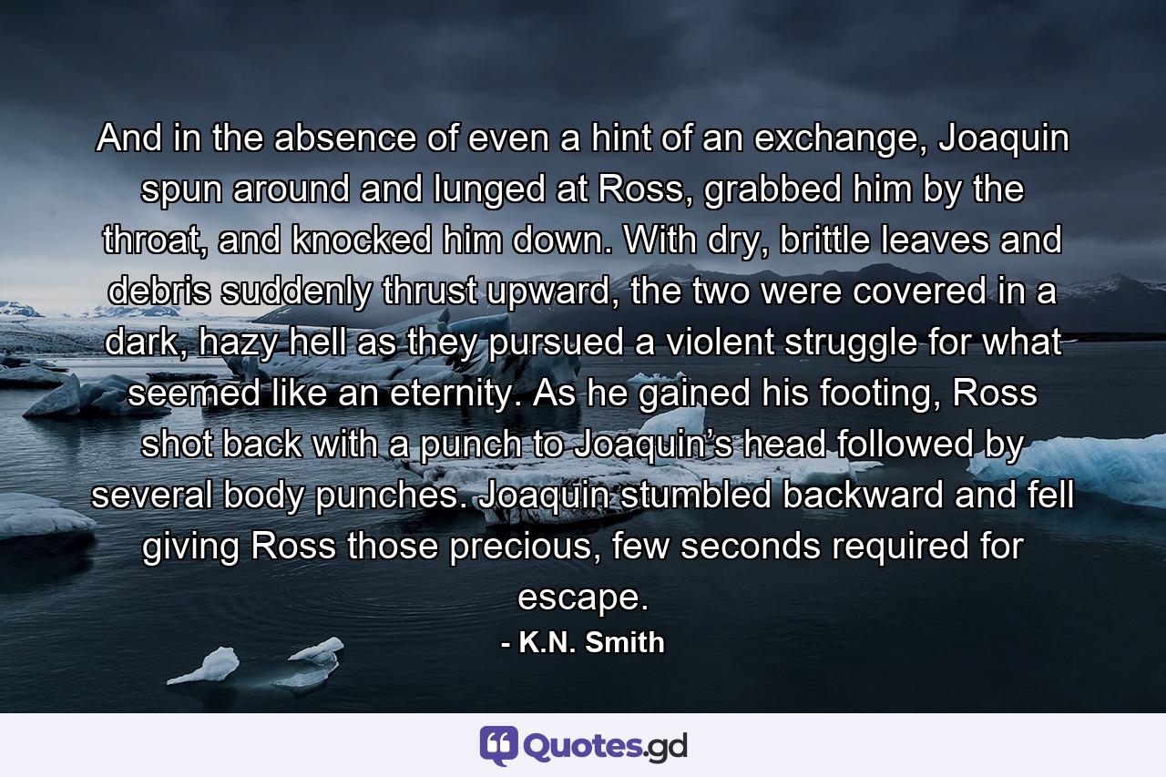 And in the absence of even a hint of an exchange, Joaquin spun around and lunged at Ross, grabbed him by the throat, and knocked him down. With dry, brittle leaves and debris suddenly thrust upward, the two were covered in a dark, hazy hell as they pursued a violent struggle for what seemed like an eternity. As he gained his footing, Ross shot back with a punch to Joaquin’s head followed by several body punches. Joaquin stumbled backward and fell giving Ross those precious, few seconds required for escape. - Quote by K.N. Smith