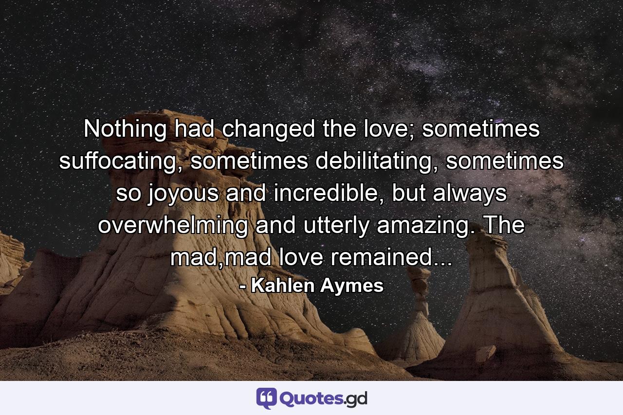 Nothing had changed the love; sometimes suffocating, sometimes debilitating, sometimes so joyous and incredible, but always overwhelming and utterly amazing. The mad,mad love remained... - Quote by Kahlen Aymes