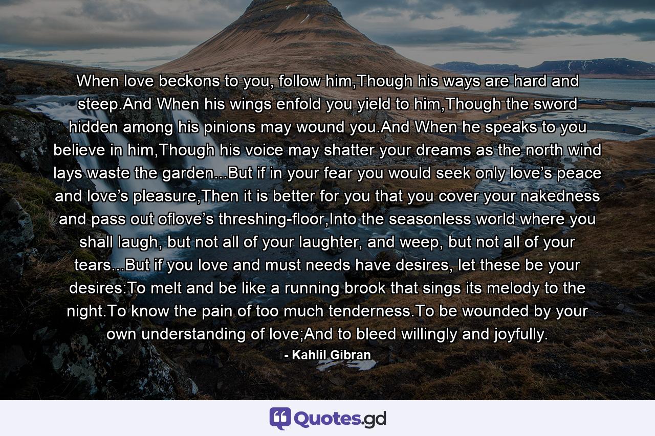 When love beckons to you, follow him,Though his ways are hard and steep.And When his wings enfold you yield to him,Though the sword hidden among his pinions may wound you.And When he speaks to you believe in him,Though his voice may shatter your dreams as the north wind lays waste the garden...But if in your fear you would seek only love’s peace and love’s pleasure,Then it is better for you that you cover your nakedness and pass out oflove’s threshing-floor,Into the seasonless world where you shall laugh, but not all of your laughter, and weep, but not all of your tears...But if you love and must needs have desires, let these be your desires:To melt and be like a running brook that sings its melody to the night.To know the pain of too much tenderness.To be wounded by your own understanding of love;And to bleed willingly and joyfully. - Quote by Kahlil Gibran