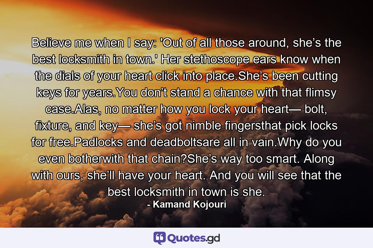 Believe me when I say: 'Out of all those around, she’s the best locksmith in town.' Her stethoscope ears know when the dials of your heart click into place.She’s been cutting keys for years.You don’t stand a chance with that flimsy case.Alas, no matter how you lock your heart— bolt, fixture, and key— she’s got nimble fingersthat pick locks for free.Padlocks and deadboltsare all in vain.Why do you even botherwith that chain?She’s way too smart. Along with ours, she’ll have your heart. And you will see that the best locksmith in town is she. - Quote by Kamand Kojouri