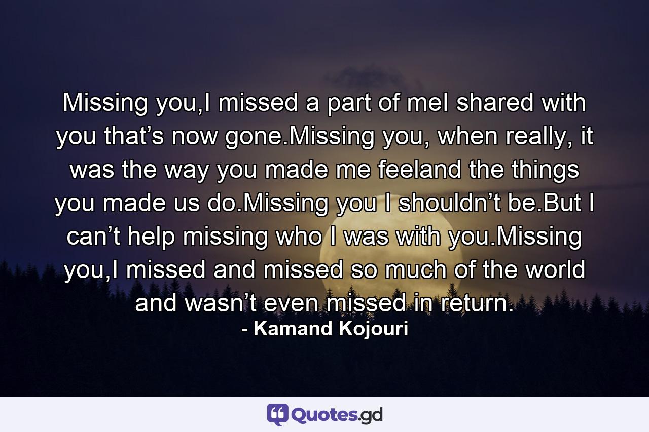 Missing you,I missed a part of meI shared with you that’s now gone.Missing you, when really, it was the way you made me feeland the things you made us do.Missing you I shouldn’t be.But I can’t help missing who I was with you.Missing you,I missed and missed so much of the world and wasn’t even missed in return. - Quote by Kamand Kojouri