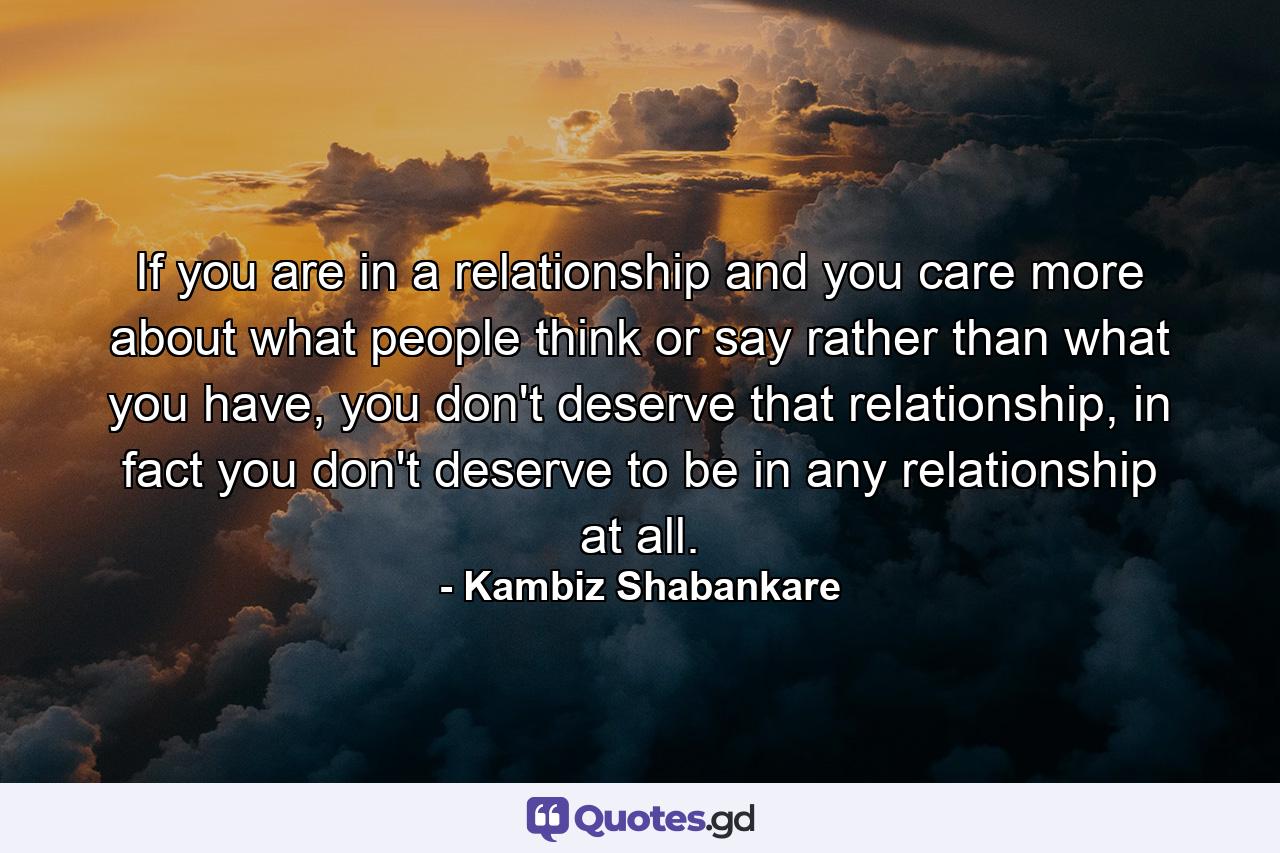 If you are in a relationship and you care more about what people think or say rather than what you have, you don't deserve that relationship, in fact you don't deserve to be in any relationship at all. - Quote by Kambiz Shabankare